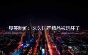 爆笑瞬间：久久国产精品被玩坏了