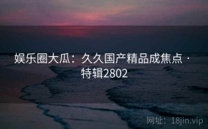 娱乐圈大瓜：久久国产精品成焦点 · 特辑2802
