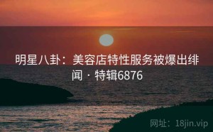 明星八卦：美容店特性服务被爆出绯闻 · 特辑6876