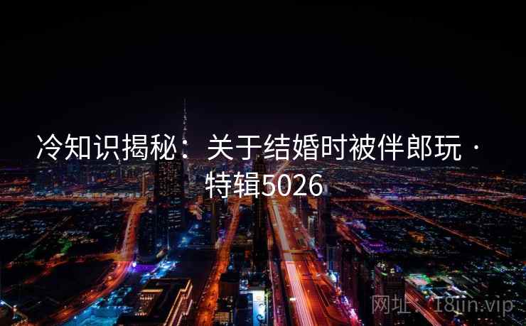 冷知识揭秘：关于结婚时被伴郎玩 · 特辑5026