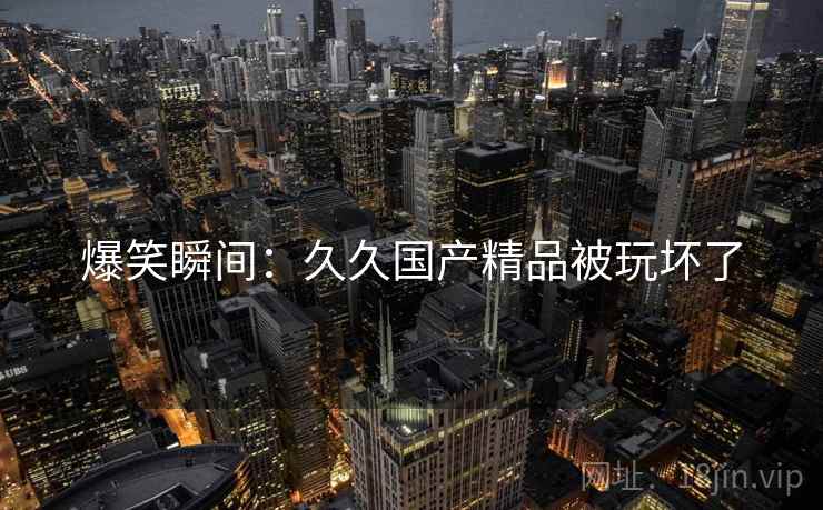 爆笑瞬间：久久国产精品被玩坏了