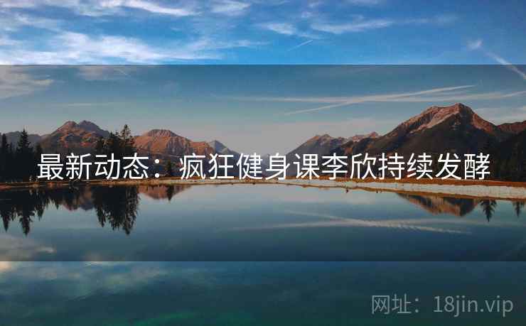 最新动态：疯狂健身课李欣持续发酵