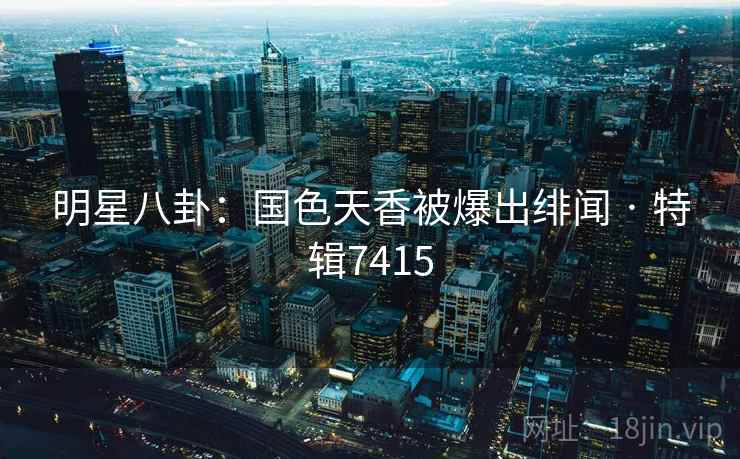 明星八卦：国色天香被爆出绯闻 · 特辑7415