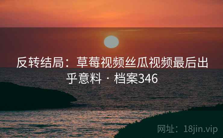 反转结局：草莓视频丝瓜视频最后出乎意料 · 档案346