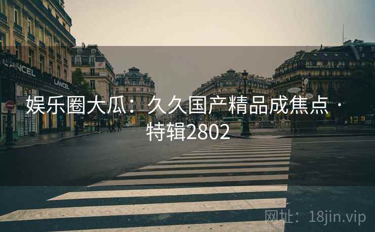 娱乐圈大瓜：久久国产精品成焦点 · 特辑2802