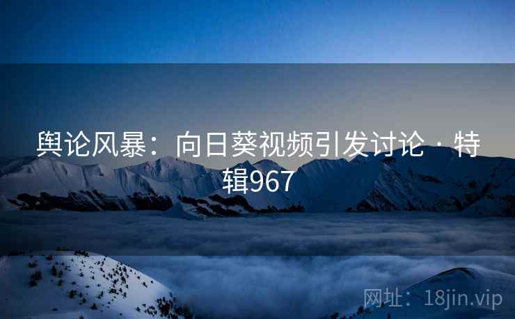 舆论风暴：向日葵视频引发讨论 · 特辑967