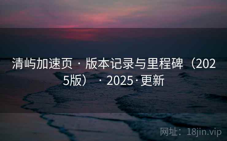 清屿加速页 · 版本记录与里程碑（2025版） · 2025·更新