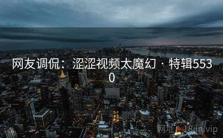 网友调侃：涩涩视频太魔幻 · 特辑5530