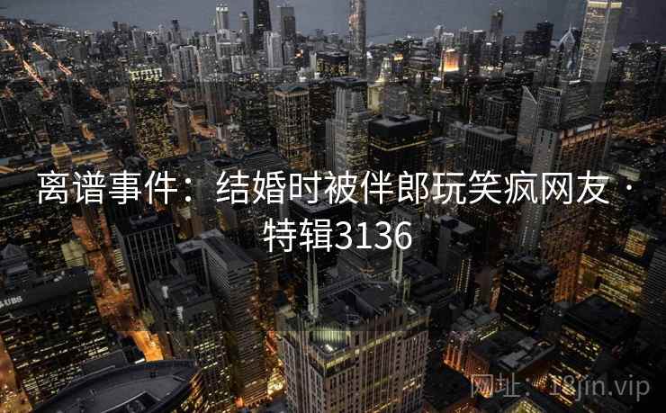 离谱事件：结婚时被伴郎玩笑疯网友 · 特辑3136