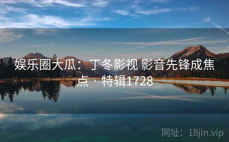 娱乐圈大瓜:丁冬影视 影音先锋成焦点 · 特辑1728 娱乐圈大瓜:丁冬影视 影音先锋成焦点 · 特辑1728