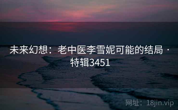未来幻想:老中医李雪妮可能的结局 · 特辑3451 未来幻想:老中医李雪妮可能的结局 · 特辑3451