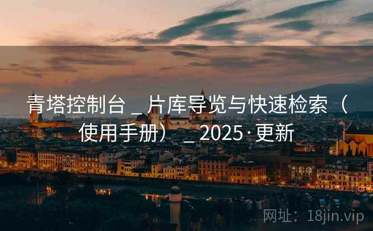 青塔控制台 _ 片库导览与快速检索(使用手册) _ 2025·更新 青塔控制台 _ 片库导览与快速检索(使用手册) _ 2025·更新
