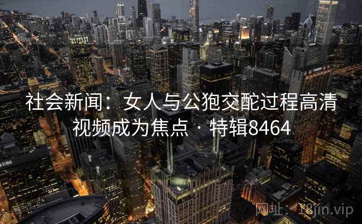 社会新闻:女人与公狍交酡过程高清视频成为焦点 · 特辑8464 社会新闻:女人与公狍交酡过程高清视频成为焦点 · 特辑8464