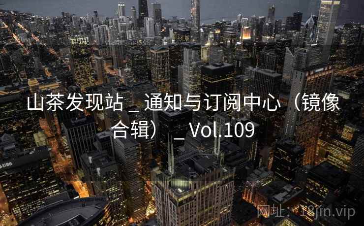 山茶发现站 _ 通知与订阅中心(镜像合辑) _ Vol.109 山茶发现站 _ 通知与订阅中心(镜像合辑) _ Vol.109