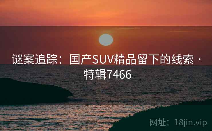 谜案追踪:国产SUV精品留下的线索 · 特辑7466 谜案追踪:国产SUV精品留下的线索 · 特辑7466