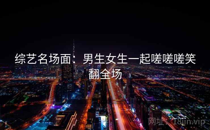 综艺名场面:男生女生一起嗟嗟嗟笑翻全场 综艺名场面:男生女生一起嗟嗟嗟笑翻全场