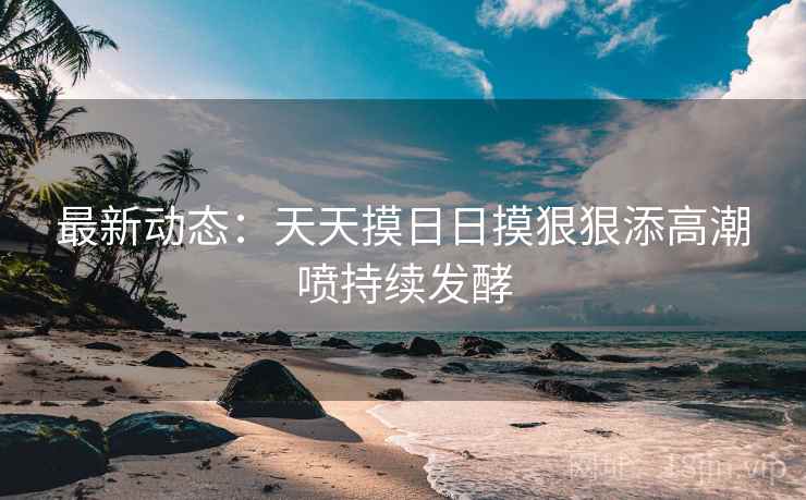 最新动态：天天摸日日摸狠狠添高潮喷持续发酵