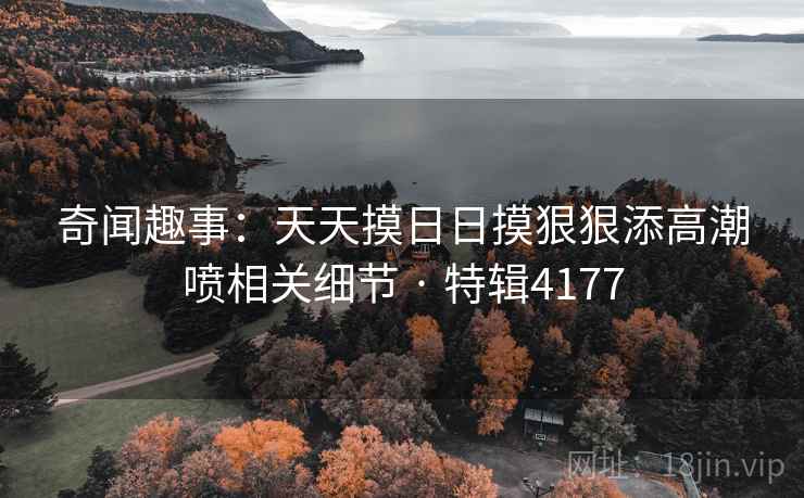 奇闻趣事:天天摸日日摸狠狠添高潮喷相关细节 · 特辑4177 奇闻趣事:天天摸日日摸狠狠添高潮喷相关细节 · 特辑4177
