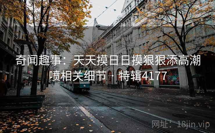 奇闻趣事:天天摸日日摸狠狠添高潮喷相关细节 · 特辑4177 奇闻趣事:天天摸日日摸狠狠添高潮喷相关细节 · 特辑4177