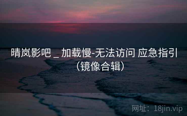 晴岚影吧 _ 加载慢-无法访问 应急指引（镜像合辑）