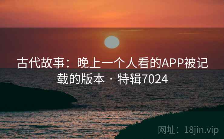 古代故事：晚上一个人看的APP被记载的版本 · 特辑7024